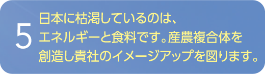 日本に枯渇しているのは、エネルギーと食料です。産農複合体を創造し貴社のイメージアップを図ります。